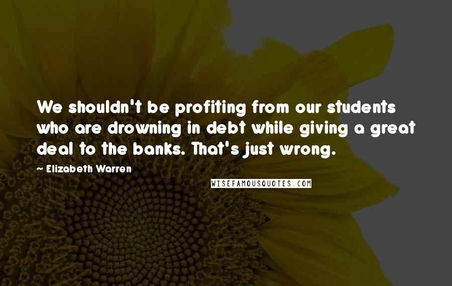 Elizabeth Warren Quotes: We shouldn't be profiting from our students who are drowning in debt while giving a great deal to the banks. That's just wrong.
