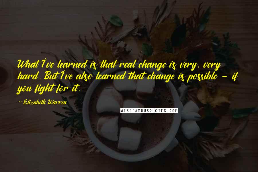 Elizabeth Warren Quotes: What I've learned is that real change is very, very hard. But I've also learned that change is possible - if you fight for it.