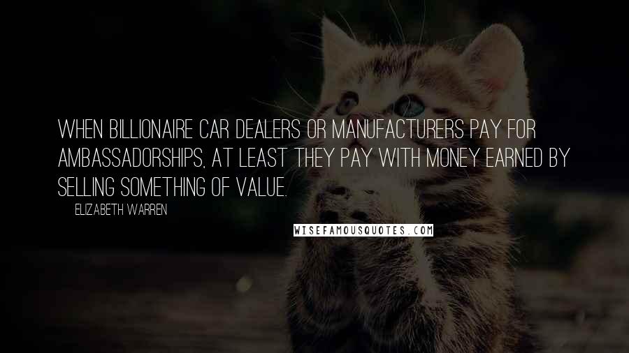 Elizabeth Warren Quotes: When billionaire car dealers or manufacturers pay for ambassadorships, at least they pay with money earned by selling something of value.