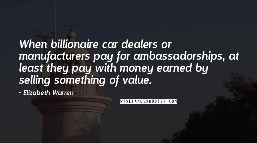 Elizabeth Warren Quotes: When billionaire car dealers or manufacturers pay for ambassadorships, at least they pay with money earned by selling something of value.