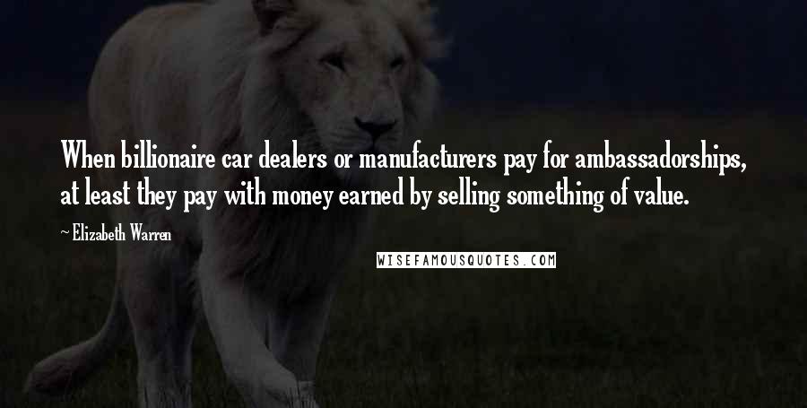 Elizabeth Warren Quotes: When billionaire car dealers or manufacturers pay for ambassadorships, at least they pay with money earned by selling something of value.