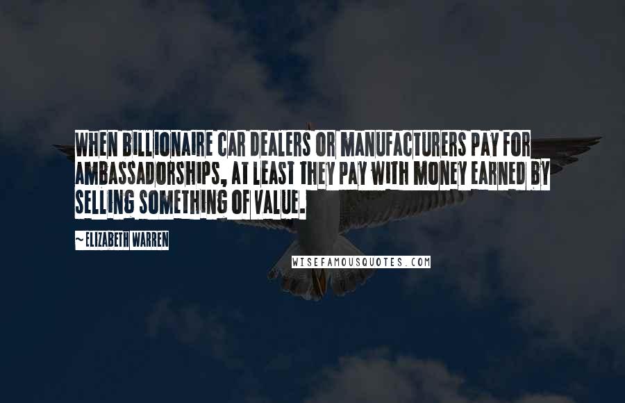 Elizabeth Warren Quotes: When billionaire car dealers or manufacturers pay for ambassadorships, at least they pay with money earned by selling something of value.