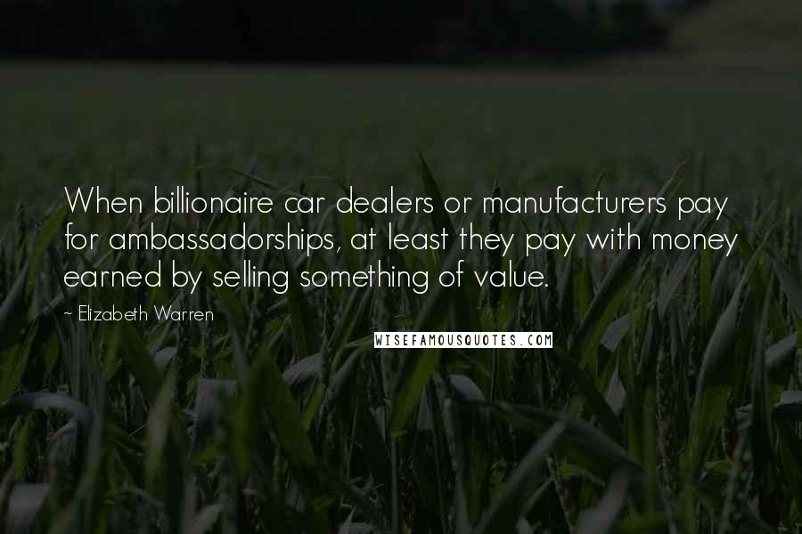 Elizabeth Warren Quotes: When billionaire car dealers or manufacturers pay for ambassadorships, at least they pay with money earned by selling something of value.