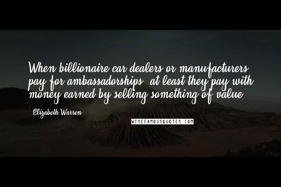 Elizabeth Warren Quotes: When billionaire car dealers or manufacturers pay for ambassadorships, at least they pay with money earned by selling something of value.