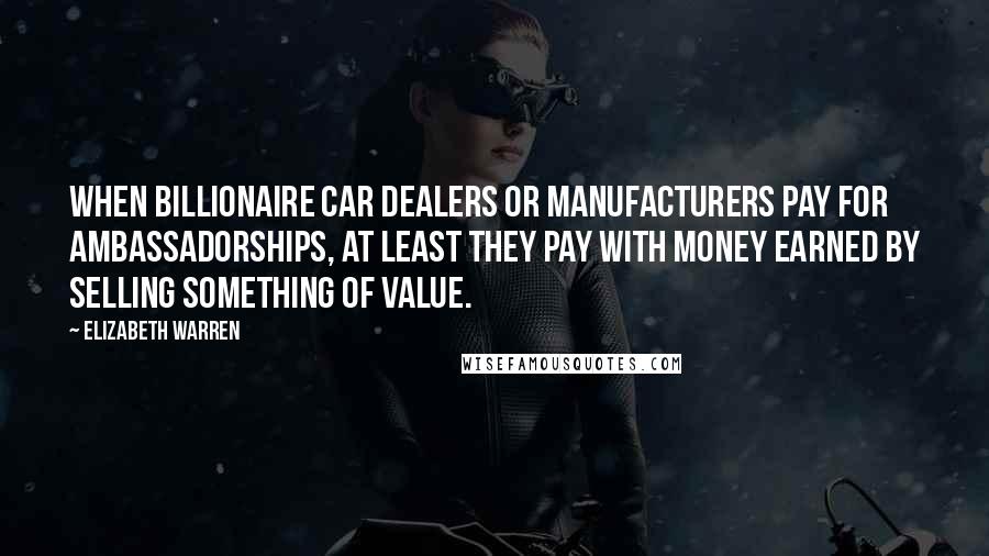 Elizabeth Warren Quotes: When billionaire car dealers or manufacturers pay for ambassadorships, at least they pay with money earned by selling something of value.