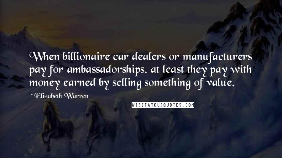 Elizabeth Warren Quotes: When billionaire car dealers or manufacturers pay for ambassadorships, at least they pay with money earned by selling something of value.