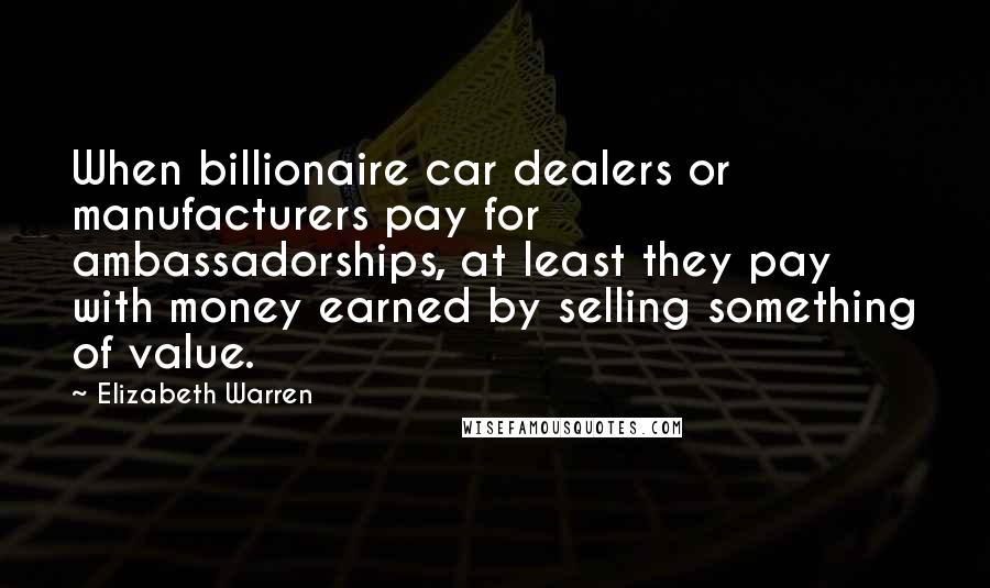Elizabeth Warren Quotes: When billionaire car dealers or manufacturers pay for ambassadorships, at least they pay with money earned by selling something of value.