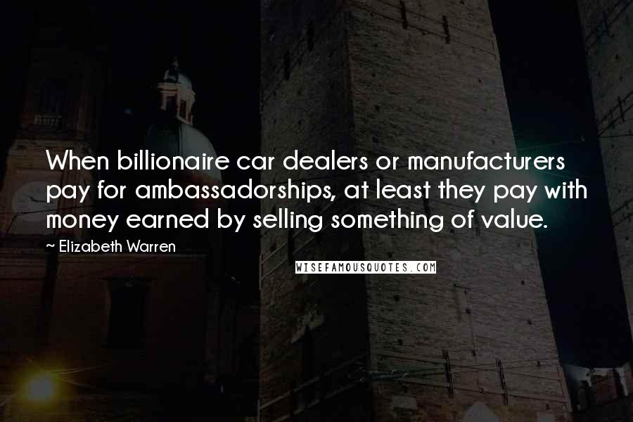 Elizabeth Warren Quotes: When billionaire car dealers or manufacturers pay for ambassadorships, at least they pay with money earned by selling something of value.