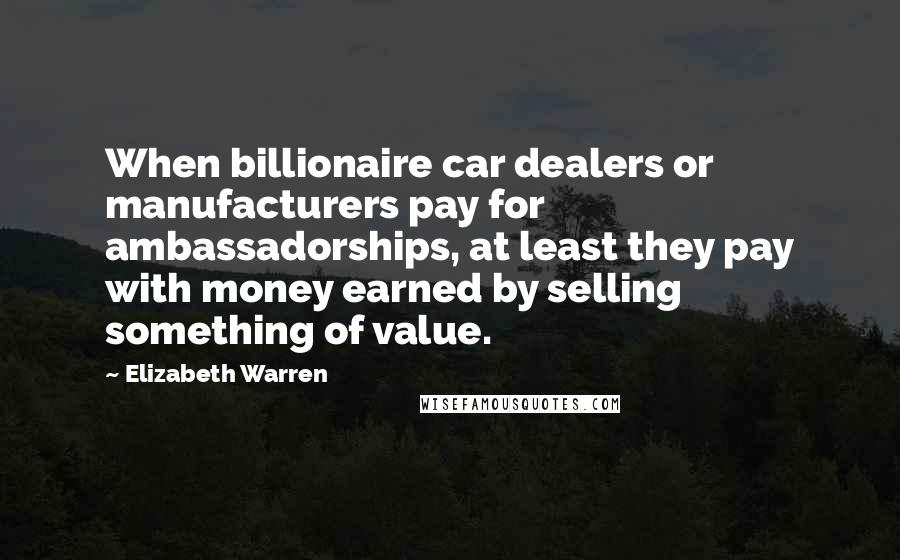 Elizabeth Warren Quotes: When billionaire car dealers or manufacturers pay for ambassadorships, at least they pay with money earned by selling something of value.
