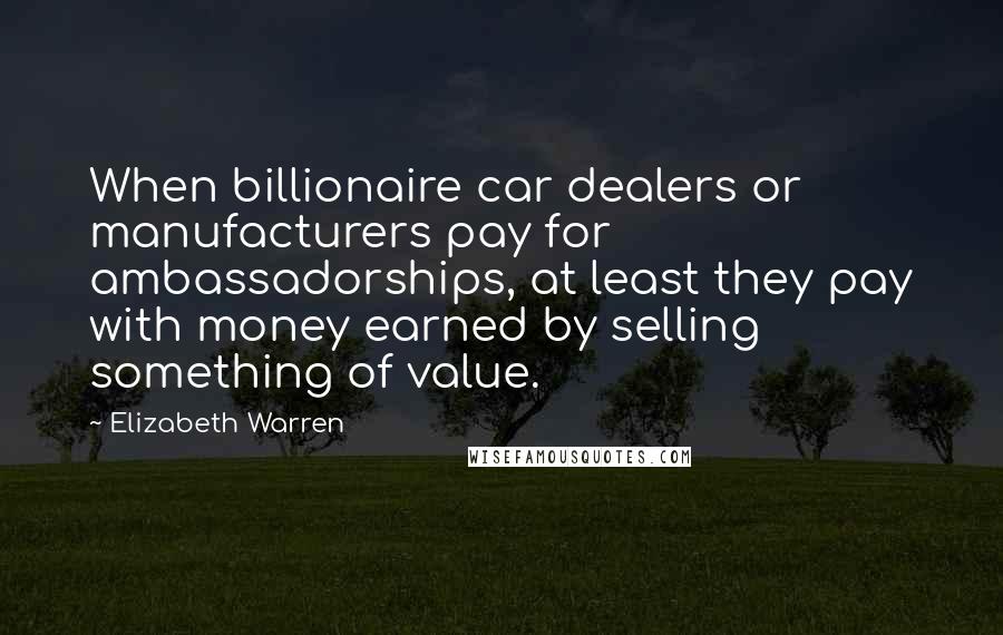 Elizabeth Warren Quotes: When billionaire car dealers or manufacturers pay for ambassadorships, at least they pay with money earned by selling something of value.