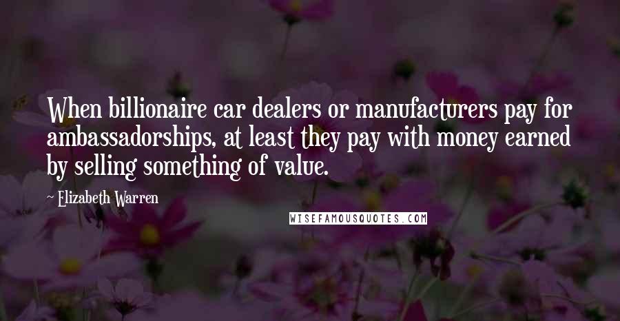 Elizabeth Warren Quotes: When billionaire car dealers or manufacturers pay for ambassadorships, at least they pay with money earned by selling something of value.