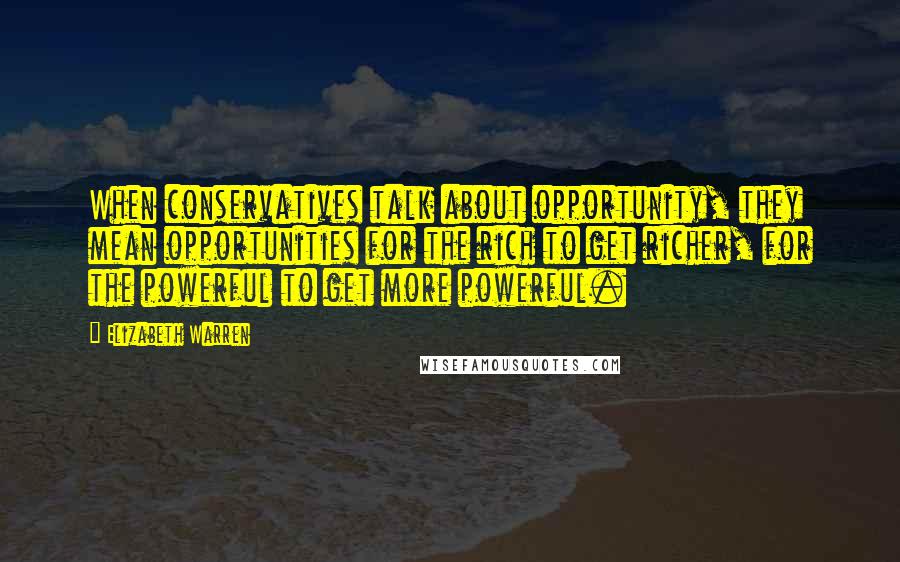 Elizabeth Warren Quotes: When conservatives talk about opportunity, they mean opportunities for the rich to get richer, for the powerful to get more powerful.