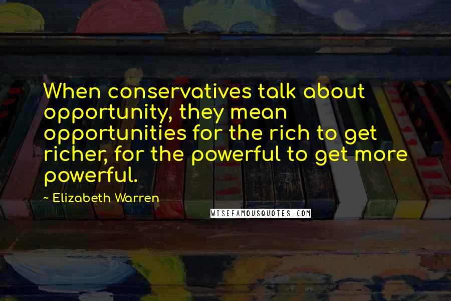 Elizabeth Warren Quotes: When conservatives talk about opportunity, they mean opportunities for the rich to get richer, for the powerful to get more powerful.