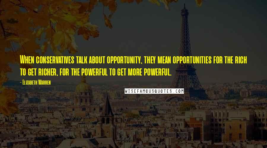 Elizabeth Warren Quotes: When conservatives talk about opportunity, they mean opportunities for the rich to get richer, for the powerful to get more powerful.