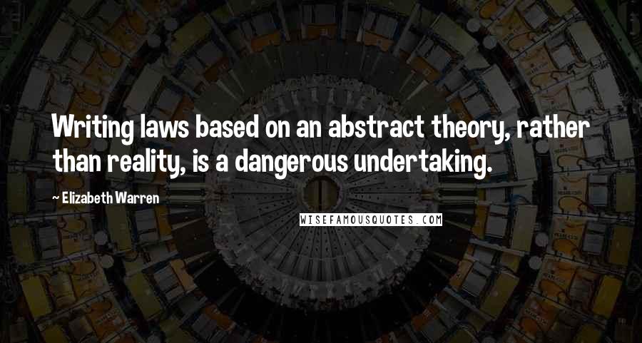 Elizabeth Warren Quotes: Writing laws based on an abstract theory, rather than reality, is a dangerous undertaking.
