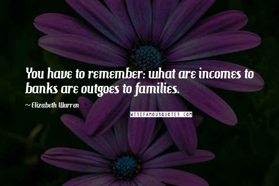 Elizabeth Warren Quotes: You have to remember: what are incomes to banks are outgoes to families.