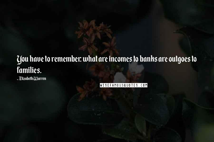 Elizabeth Warren Quotes: You have to remember: what are incomes to banks are outgoes to families.