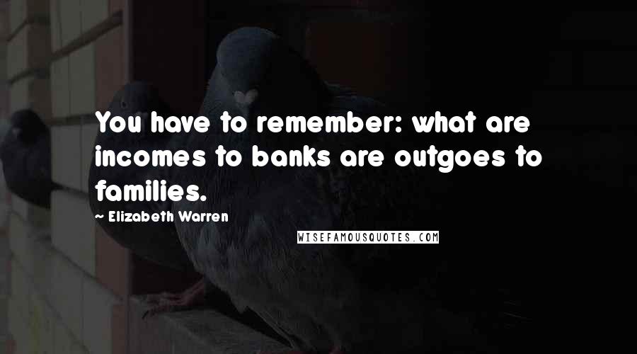 Elizabeth Warren Quotes: You have to remember: what are incomes to banks are outgoes to families.
