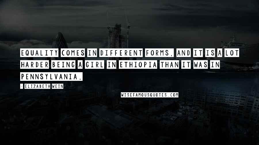 Elizabeth Wein Quotes: Equality comes in different forms, and it is a lot harder being a girl in Ethiopia than it was in Pennsylvania.