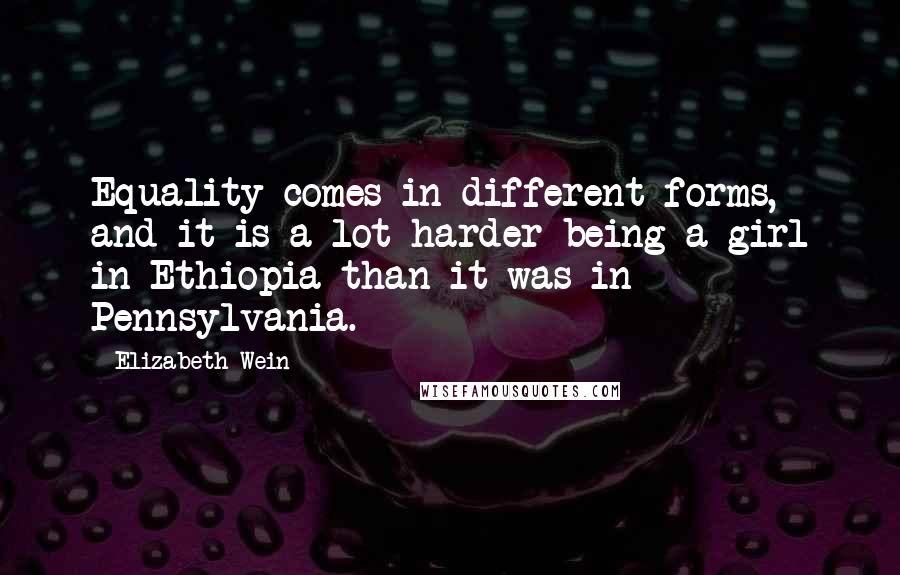 Elizabeth Wein Quotes: Equality comes in different forms, and it is a lot harder being a girl in Ethiopia than it was in Pennsylvania.