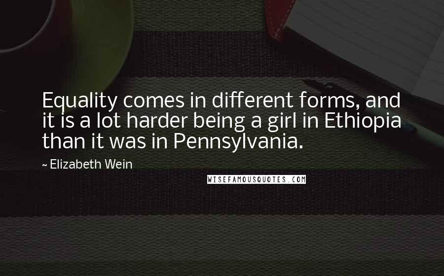 Elizabeth Wein Quotes: Equality comes in different forms, and it is a lot harder being a girl in Ethiopia than it was in Pennsylvania.