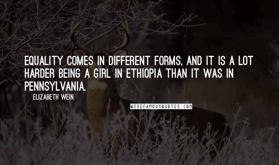 Elizabeth Wein Quotes: Equality comes in different forms, and it is a lot harder being a girl in Ethiopia than it was in Pennsylvania.