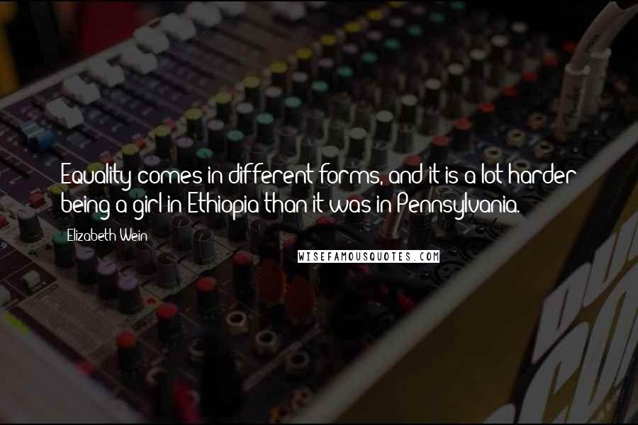 Elizabeth Wein Quotes: Equality comes in different forms, and it is a lot harder being a girl in Ethiopia than it was in Pennsylvania.