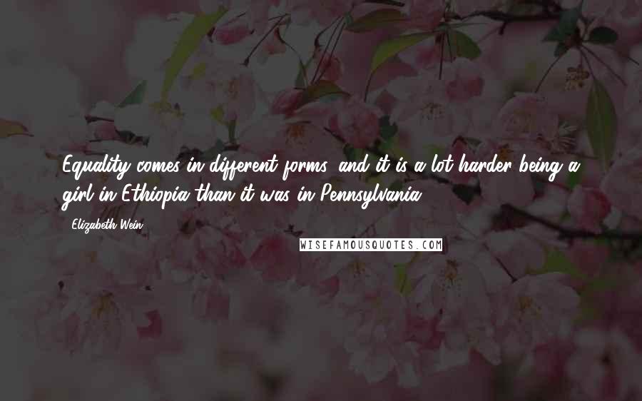 Elizabeth Wein Quotes: Equality comes in different forms, and it is a lot harder being a girl in Ethiopia than it was in Pennsylvania.