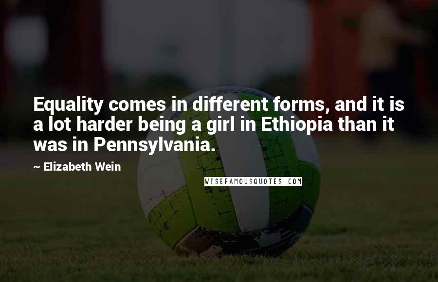 Elizabeth Wein Quotes: Equality comes in different forms, and it is a lot harder being a girl in Ethiopia than it was in Pennsylvania.