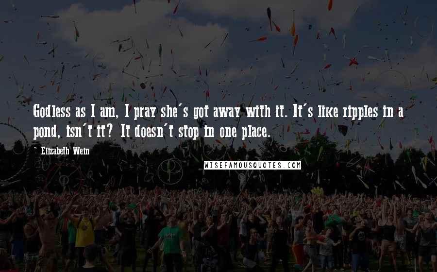 Elizabeth Wein Quotes: Godless as I am, I pray she's got away with it. It's like ripples in a pond, isn't it? It doesn't stop in one place.