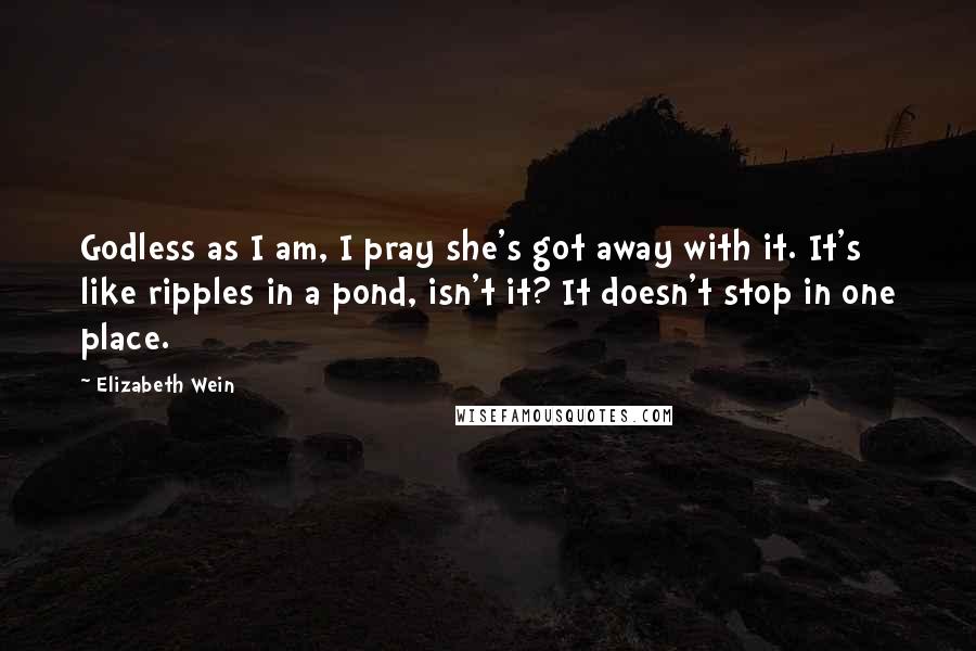 Elizabeth Wein Quotes: Godless as I am, I pray she's got away with it. It's like ripples in a pond, isn't it? It doesn't stop in one place.