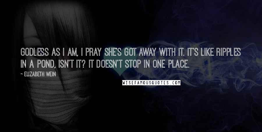 Elizabeth Wein Quotes: Godless as I am, I pray she's got away with it. It's like ripples in a pond, isn't it? It doesn't stop in one place.