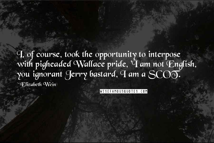 Elizabeth Wein Quotes: I, of course, took the opportunity to interpose with pigheaded Wallace pride, 'I am not English, you ignorant Jerry bastard, I am a SCOT.