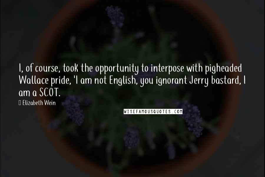 Elizabeth Wein Quotes: I, of course, took the opportunity to interpose with pigheaded Wallace pride, 'I am not English, you ignorant Jerry bastard, I am a SCOT.