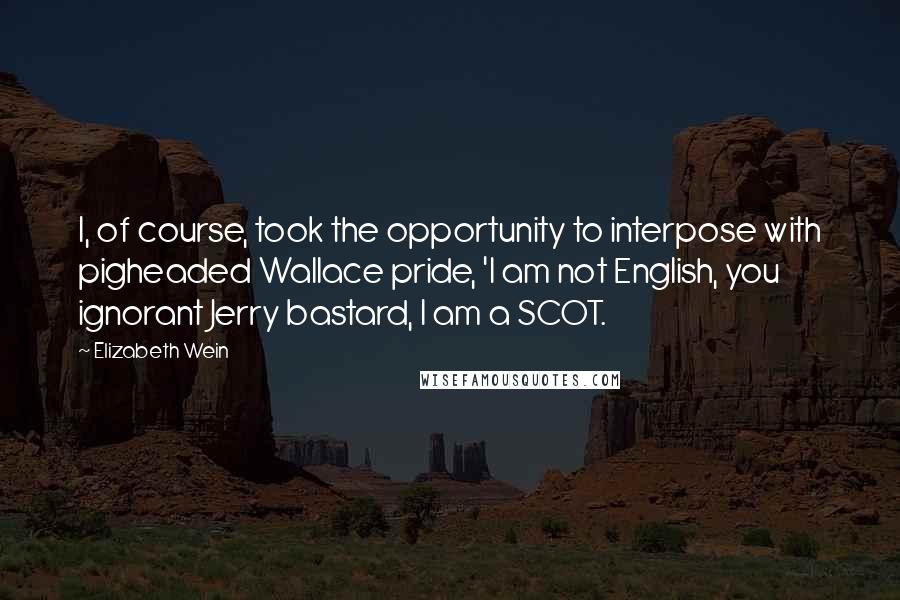 Elizabeth Wein Quotes: I, of course, took the opportunity to interpose with pigheaded Wallace pride, 'I am not English, you ignorant Jerry bastard, I am a SCOT.