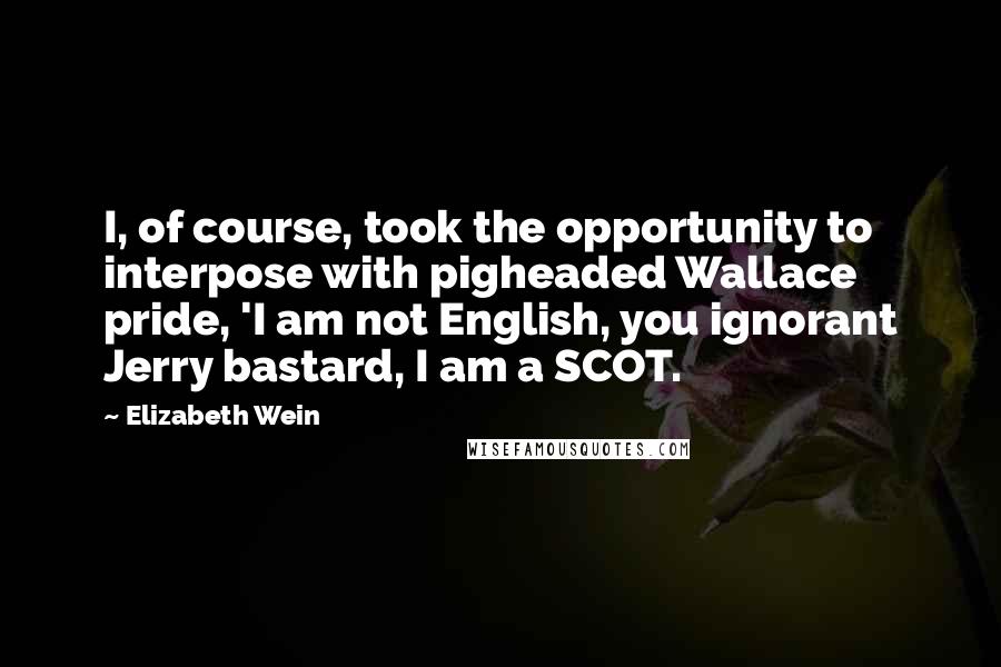 Elizabeth Wein Quotes: I, of course, took the opportunity to interpose with pigheaded Wallace pride, 'I am not English, you ignorant Jerry bastard, I am a SCOT.