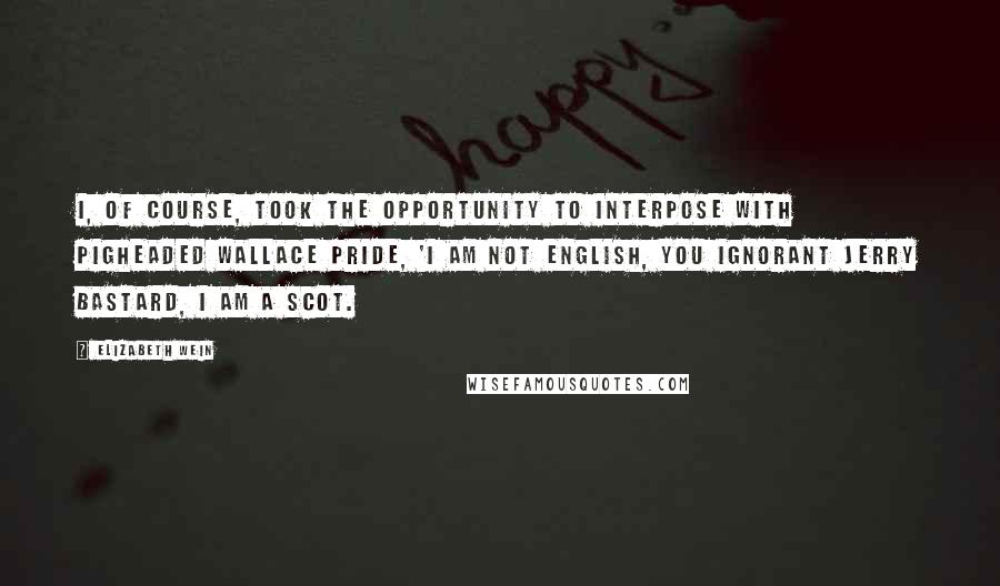 Elizabeth Wein Quotes: I, of course, took the opportunity to interpose with pigheaded Wallace pride, 'I am not English, you ignorant Jerry bastard, I am a SCOT.