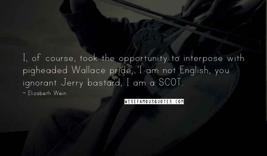 Elizabeth Wein Quotes: I, of course, took the opportunity to interpose with pigheaded Wallace pride, 'I am not English, you ignorant Jerry bastard, I am a SCOT.