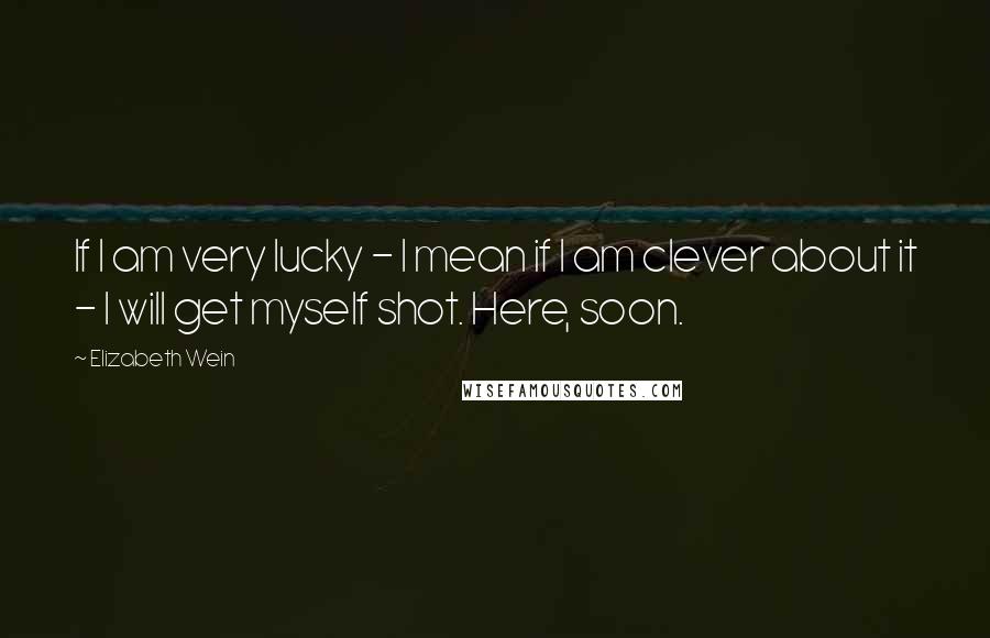 Elizabeth Wein Quotes: If I am very lucky - I mean if I am clever about it - I will get myself shot. Here, soon.