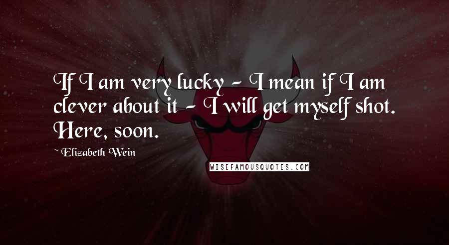 Elizabeth Wein Quotes: If I am very lucky - I mean if I am clever about it - I will get myself shot. Here, soon.