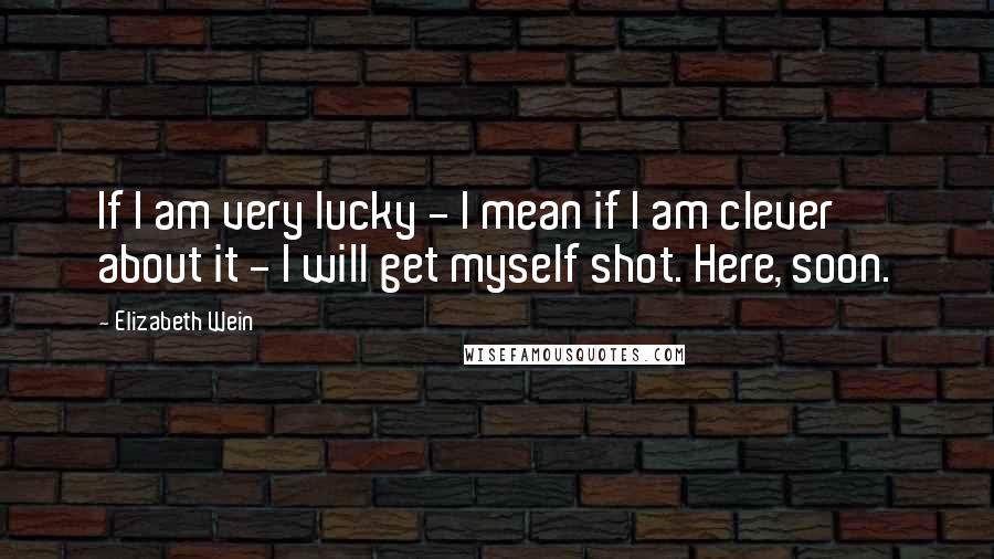 Elizabeth Wein Quotes: If I am very lucky - I mean if I am clever about it - I will get myself shot. Here, soon.