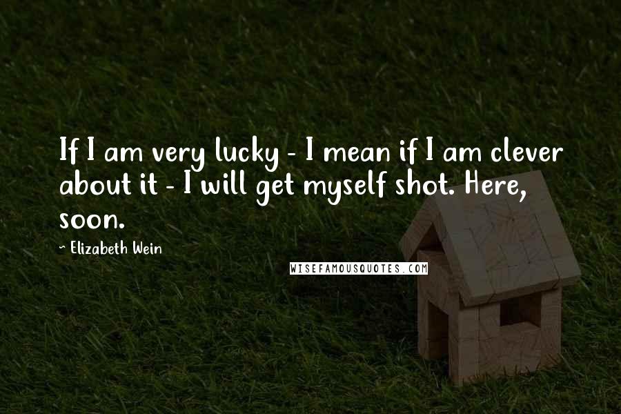 Elizabeth Wein Quotes: If I am very lucky - I mean if I am clever about it - I will get myself shot. Here, soon.