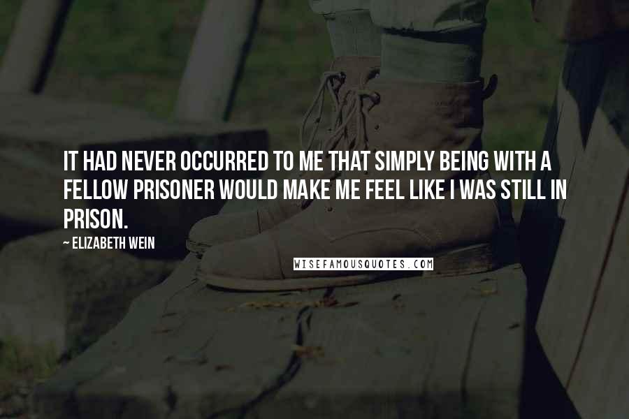 Elizabeth Wein Quotes: It had never occurred to me that simply being with a fellow prisoner would make me feel like I was still in prison.