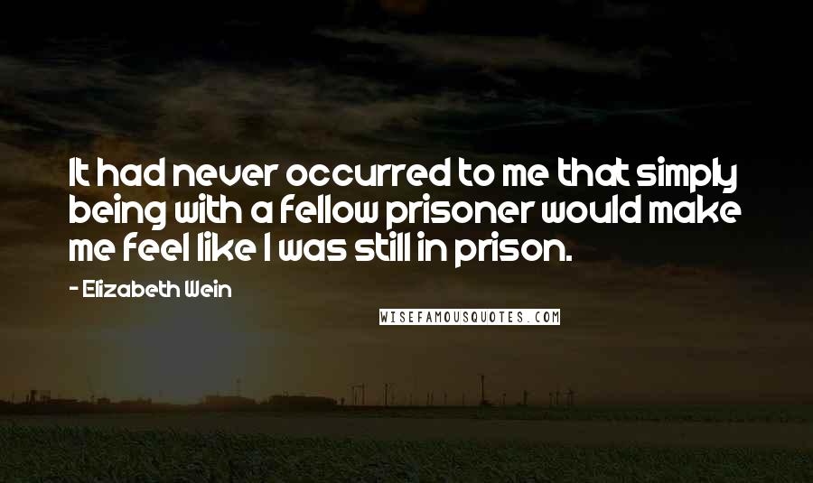 Elizabeth Wein Quotes: It had never occurred to me that simply being with a fellow prisoner would make me feel like I was still in prison.