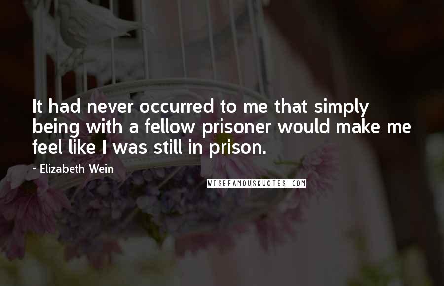 Elizabeth Wein Quotes: It had never occurred to me that simply being with a fellow prisoner would make me feel like I was still in prison.