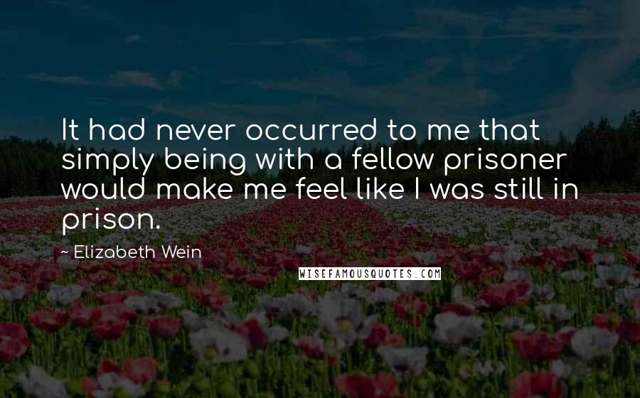 Elizabeth Wein Quotes: It had never occurred to me that simply being with a fellow prisoner would make me feel like I was still in prison.