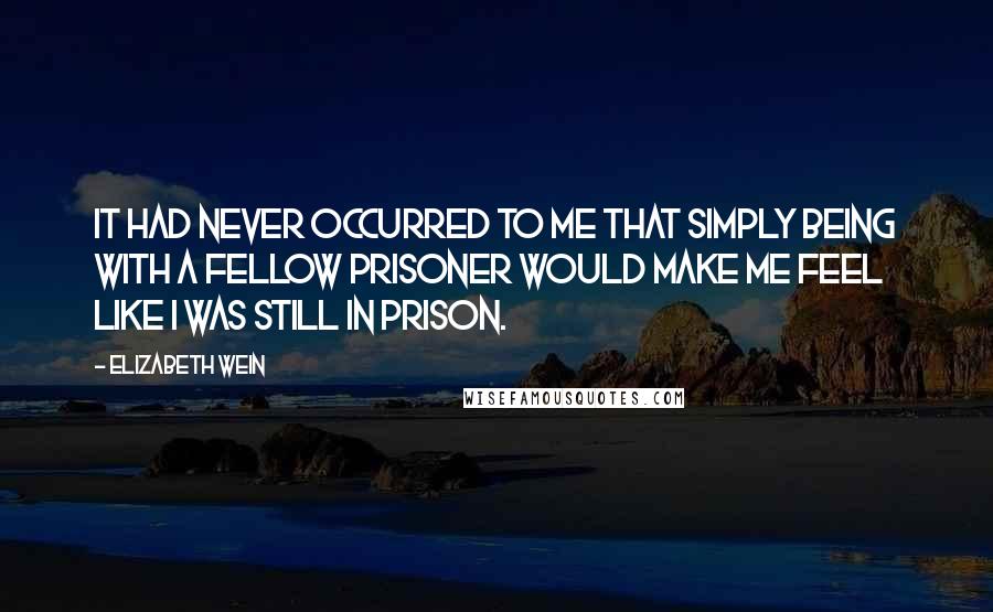 Elizabeth Wein Quotes: It had never occurred to me that simply being with a fellow prisoner would make me feel like I was still in prison.