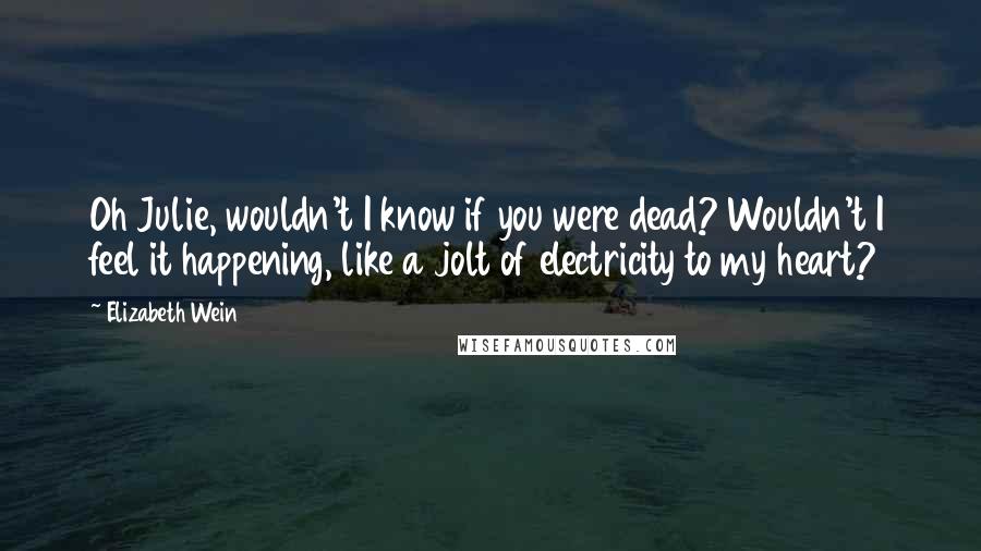 Elizabeth Wein Quotes: Oh Julie, wouldn't I know if you were dead? Wouldn't I feel it happening, like a jolt of electricity to my heart?