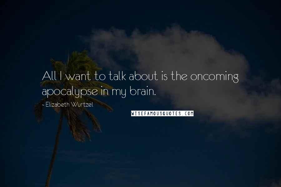 Elizabeth Wurtzel Quotes: All I want to talk about is the oncoming apocalypse in my brain.