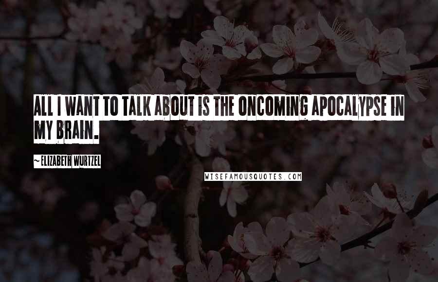 Elizabeth Wurtzel Quotes: All I want to talk about is the oncoming apocalypse in my brain.